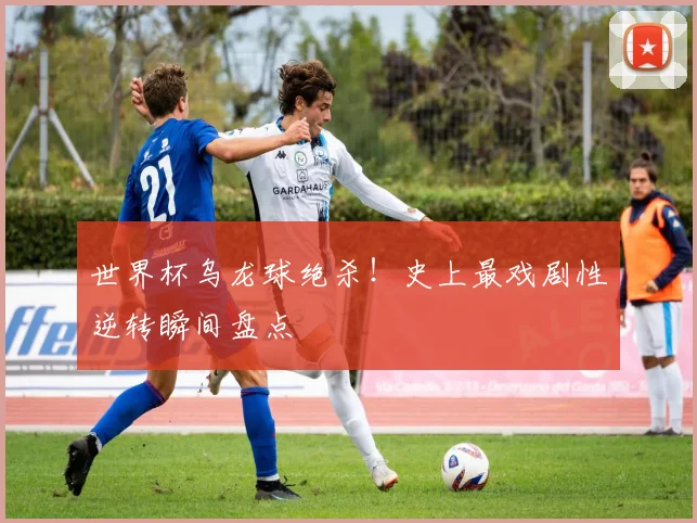 世界杯乌龙球绝杀！史上最戏剧性逆转瞬间盘点