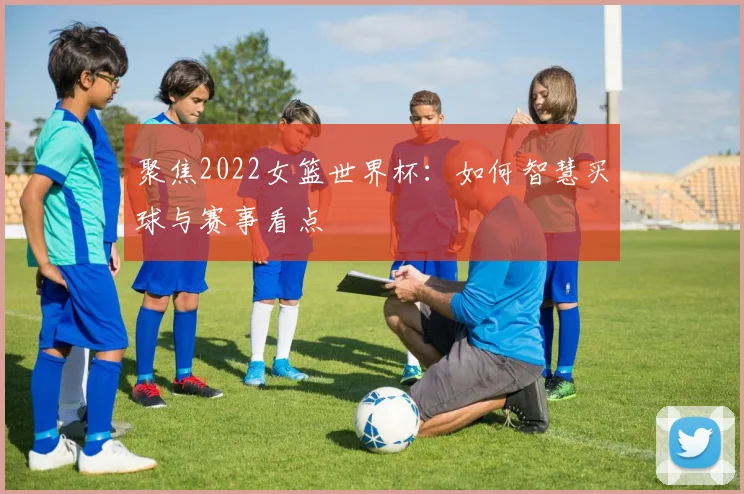 聚焦2022女篮世界杯：如何智慧买球与赛事看点