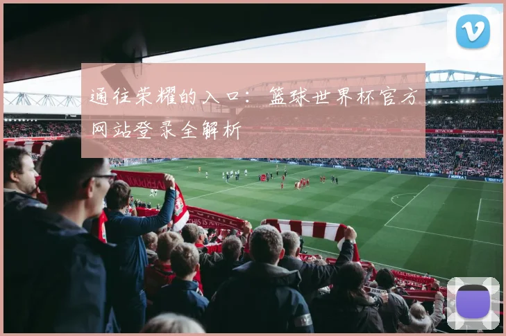 通往荣耀的入口：篮球世界杯官方网站登录全解析