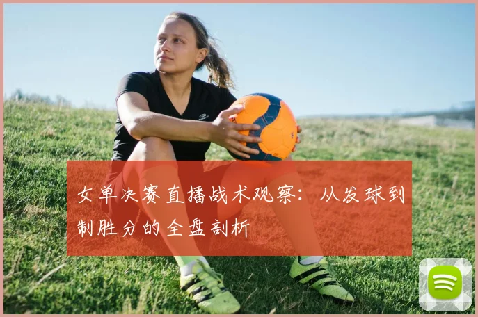 女单决赛直播战术观察：从发球到制胜分的全盘剖析