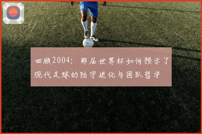 回顾2004：那届世界杯如何预示了现代足球的防守进化与团队哲学